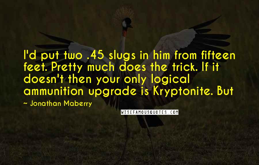 Jonathan Maberry Quotes: I'd put two .45 slugs in him from fifteen feet. Pretty much does the trick. If it doesn't then your only logical ammunition upgrade is Kryptonite. But