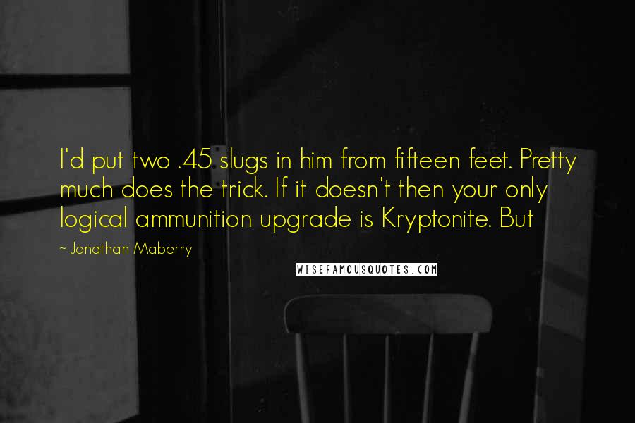 Jonathan Maberry Quotes: I'd put two .45 slugs in him from fifteen feet. Pretty much does the trick. If it doesn't then your only logical ammunition upgrade is Kryptonite. But