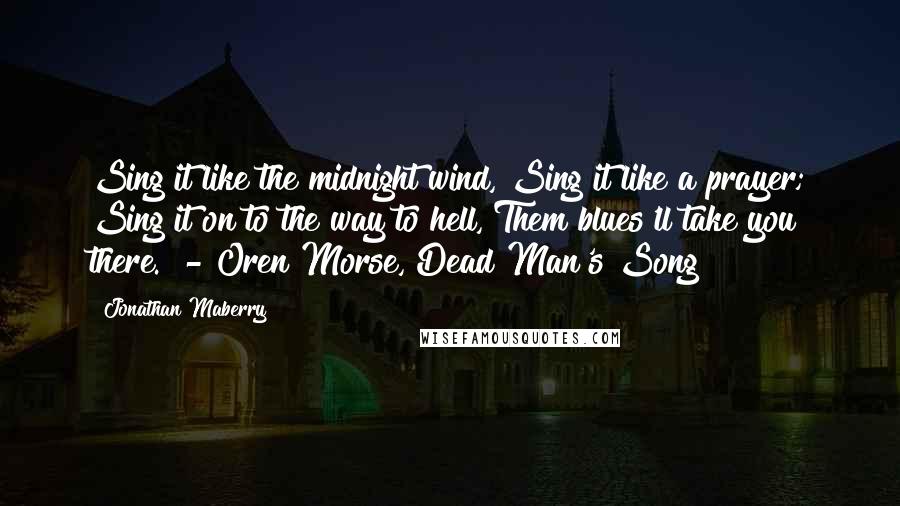 Jonathan Maberry Quotes: Sing it like the midnight wind, Sing it like a prayer; Sing it on to the way to hell, Them blues'll take you there.  - Oren Morse, Dead Man's Song