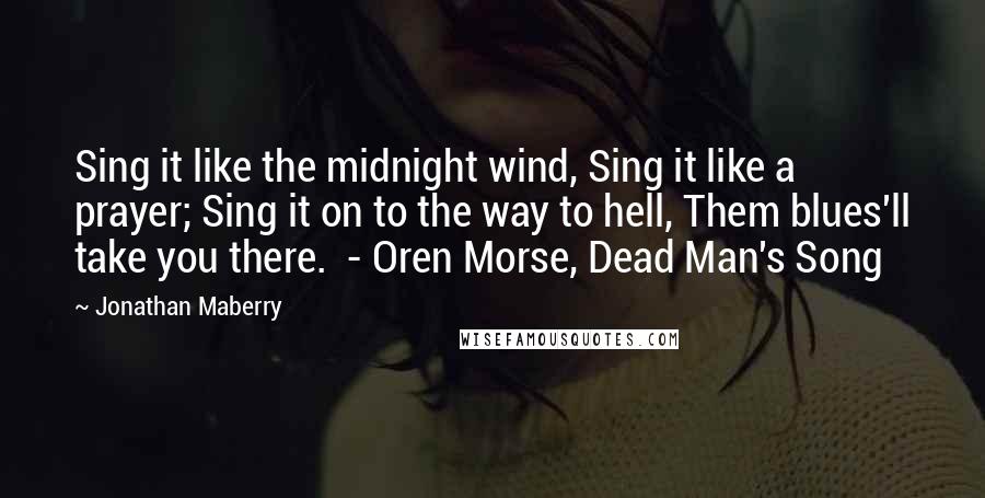 Jonathan Maberry Quotes: Sing it like the midnight wind, Sing it like a prayer; Sing it on to the way to hell, Them blues'll take you there.  - Oren Morse, Dead Man's Song