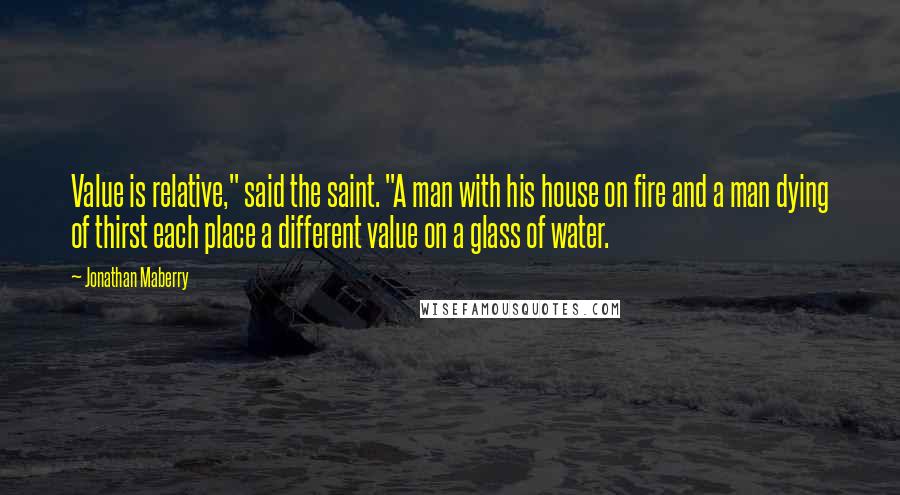 Jonathan Maberry Quotes: Value is relative," said the saint. "A man with his house on fire and a man dying of thirst each place a different value on a glass of water.