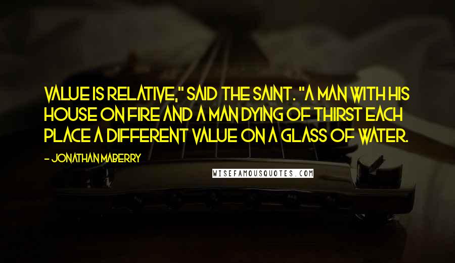 Jonathan Maberry Quotes: Value is relative," said the saint. "A man with his house on fire and a man dying of thirst each place a different value on a glass of water.