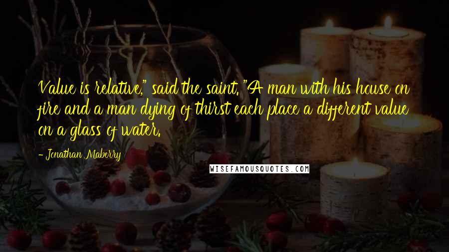 Jonathan Maberry Quotes: Value is relative," said the saint. "A man with his house on fire and a man dying of thirst each place a different value on a glass of water.