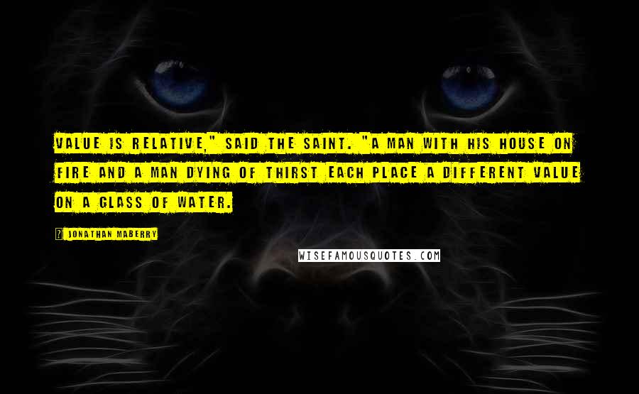 Jonathan Maberry Quotes: Value is relative," said the saint. "A man with his house on fire and a man dying of thirst each place a different value on a glass of water.