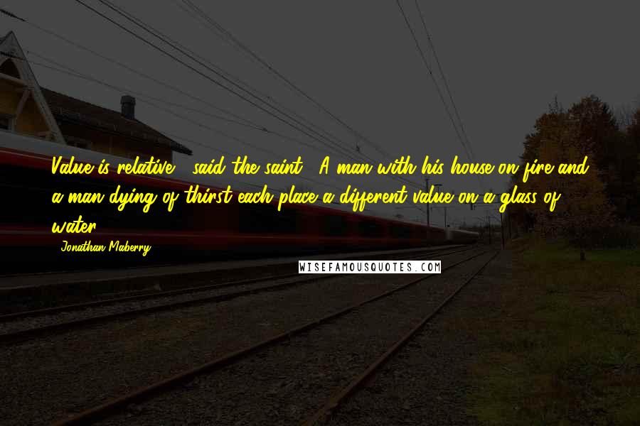 Jonathan Maberry Quotes: Value is relative," said the saint. "A man with his house on fire and a man dying of thirst each place a different value on a glass of water.