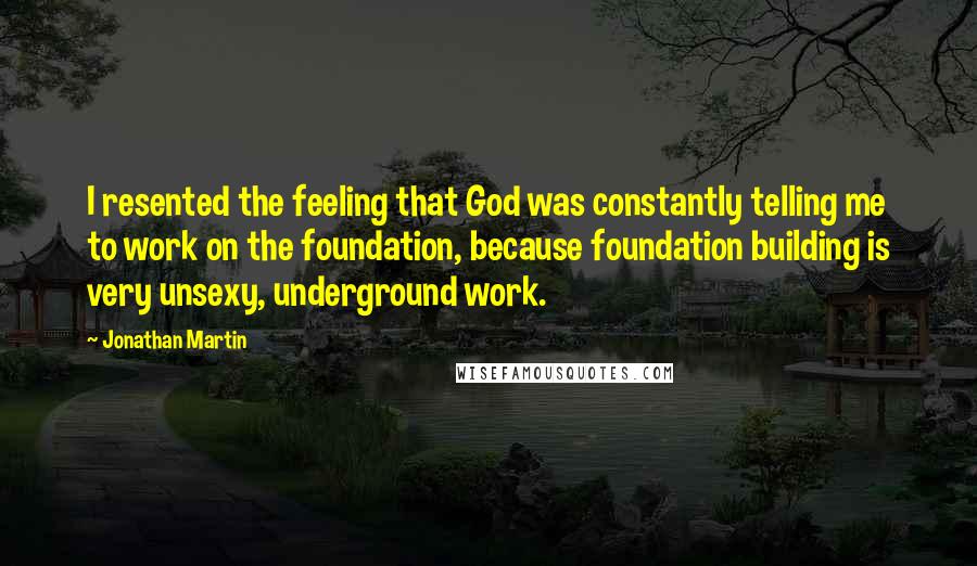 Jonathan Martin Quotes: I resented the feeling that God was constantly telling me to work on the foundation, because foundation building is very unsexy, underground work.
