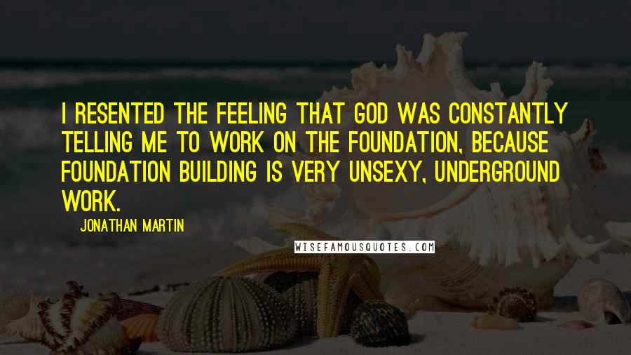 Jonathan Martin Quotes: I resented the feeling that God was constantly telling me to work on the foundation, because foundation building is very unsexy, underground work.