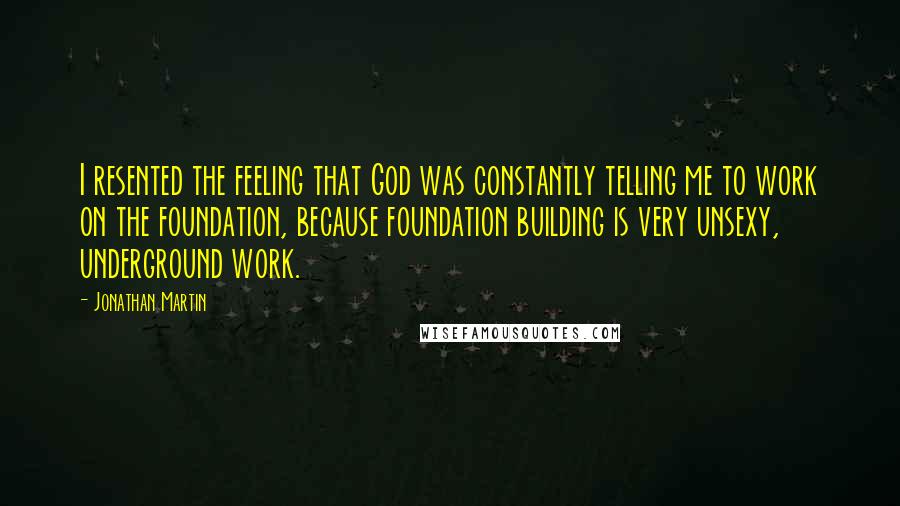 Jonathan Martin Quotes: I resented the feeling that God was constantly telling me to work on the foundation, because foundation building is very unsexy, underground work.