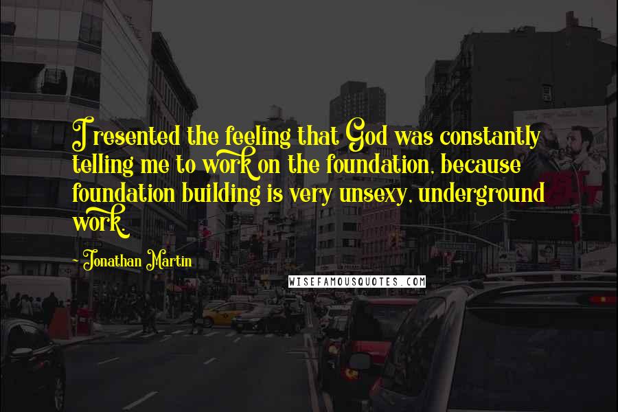 Jonathan Martin Quotes: I resented the feeling that God was constantly telling me to work on the foundation, because foundation building is very unsexy, underground work.