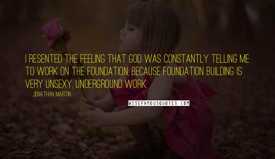 Jonathan Martin Quotes: I resented the feeling that God was constantly telling me to work on the foundation, because foundation building is very unsexy, underground work.