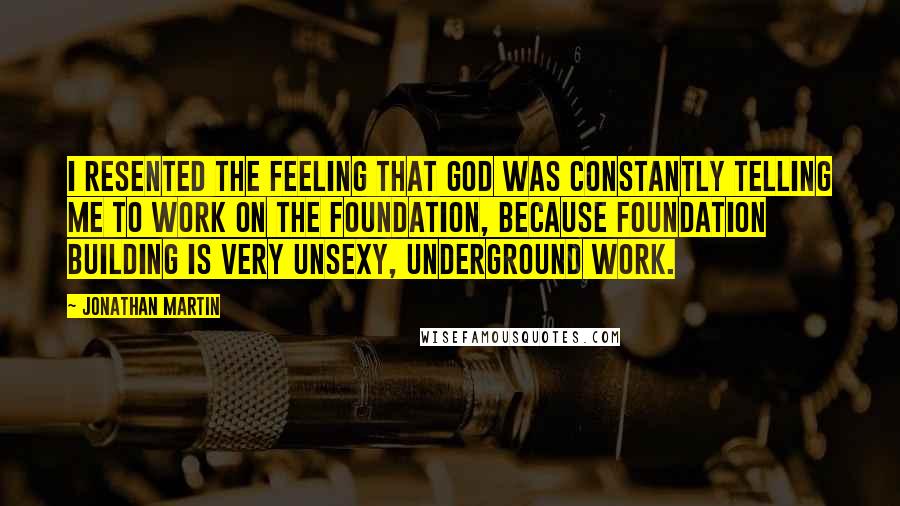 Jonathan Martin Quotes: I resented the feeling that God was constantly telling me to work on the foundation, because foundation building is very unsexy, underground work.
