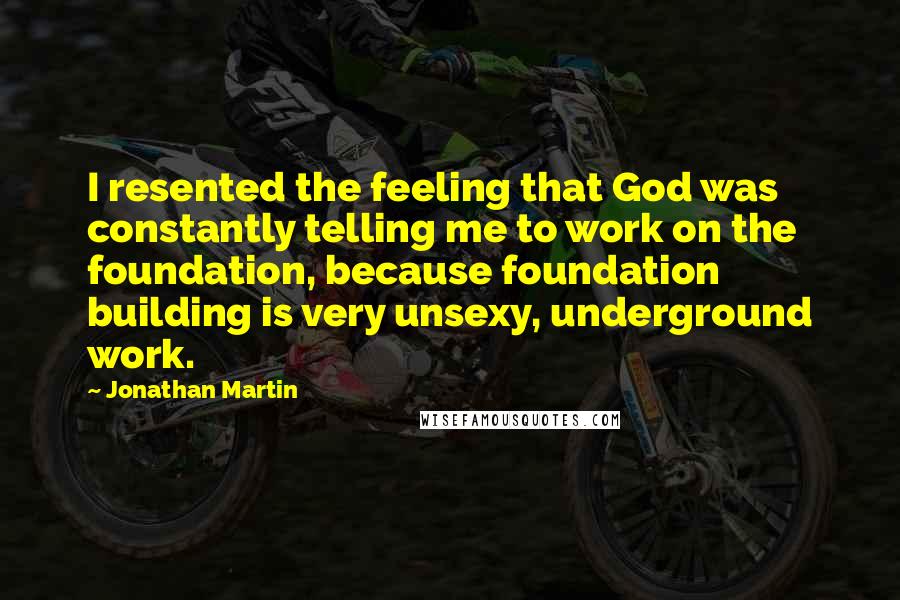 Jonathan Martin Quotes: I resented the feeling that God was constantly telling me to work on the foundation, because foundation building is very unsexy, underground work.