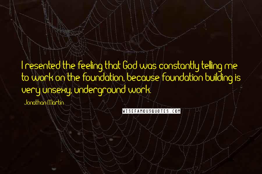 Jonathan Martin Quotes: I resented the feeling that God was constantly telling me to work on the foundation, because foundation building is very unsexy, underground work.
