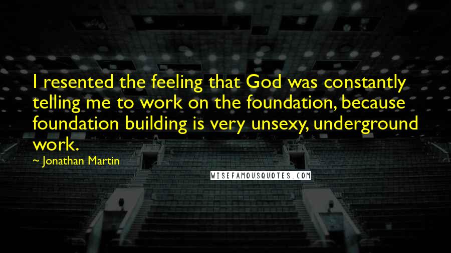Jonathan Martin Quotes: I resented the feeling that God was constantly telling me to work on the foundation, because foundation building is very unsexy, underground work.