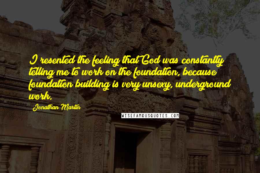 Jonathan Martin Quotes: I resented the feeling that God was constantly telling me to work on the foundation, because foundation building is very unsexy, underground work.