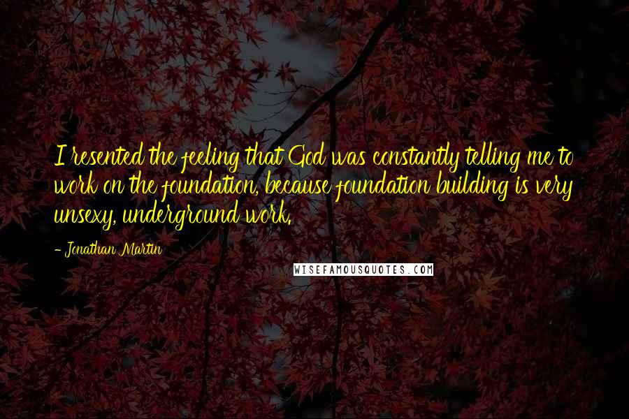 Jonathan Martin Quotes: I resented the feeling that God was constantly telling me to work on the foundation, because foundation building is very unsexy, underground work.
