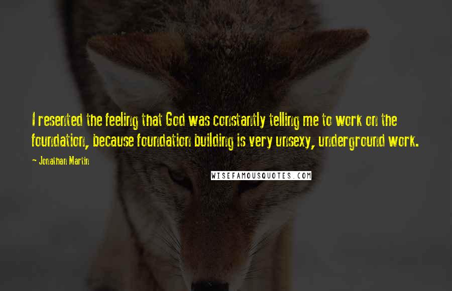 Jonathan Martin Quotes: I resented the feeling that God was constantly telling me to work on the foundation, because foundation building is very unsexy, underground work.