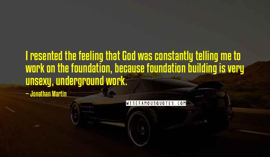 Jonathan Martin Quotes: I resented the feeling that God was constantly telling me to work on the foundation, because foundation building is very unsexy, underground work.
