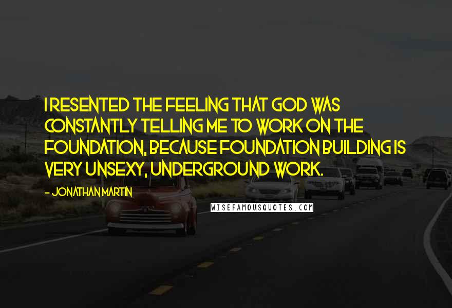Jonathan Martin Quotes: I resented the feeling that God was constantly telling me to work on the foundation, because foundation building is very unsexy, underground work.