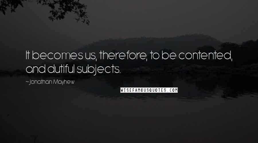 Jonathan Mayhew Quotes: It becomes us, therefore, to be contented, and dutiful subjects.