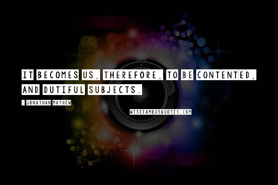 Jonathan Mayhew Quotes: It becomes us, therefore, to be contented, and dutiful subjects.