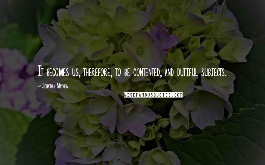 Jonathan Mayhew Quotes: It becomes us, therefore, to be contented, and dutiful subjects.