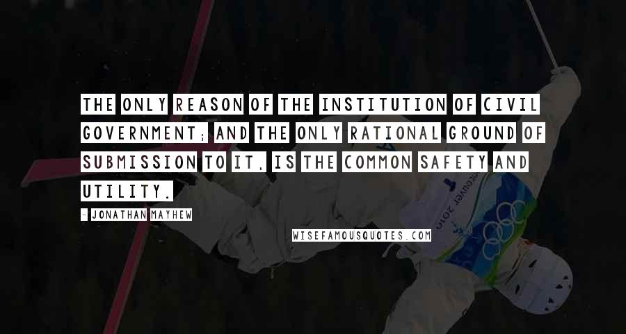 Jonathan Mayhew Quotes: The only reason of the institution of civil government; and the only rational ground of submission to it, is the common safety and utility.