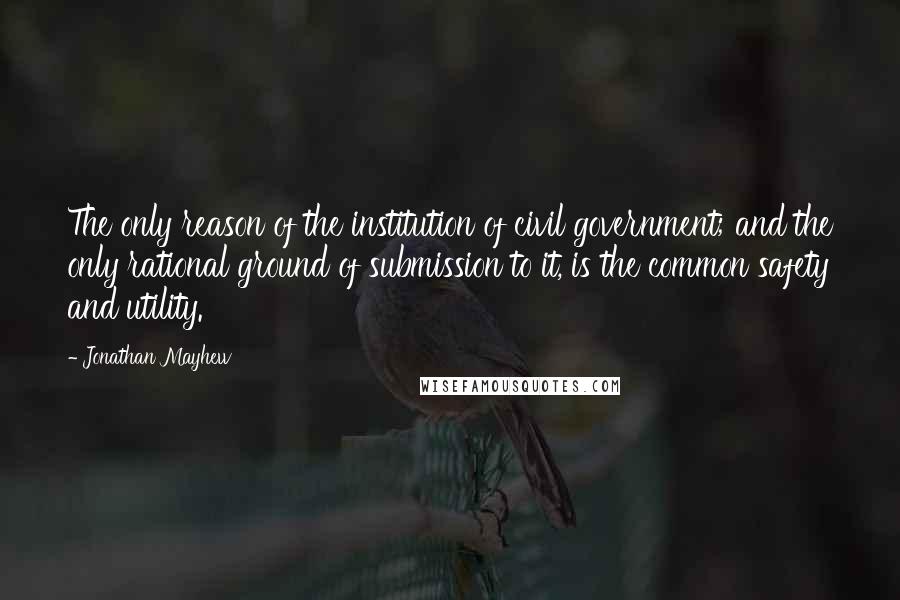 Jonathan Mayhew Quotes: The only reason of the institution of civil government; and the only rational ground of submission to it, is the common safety and utility.