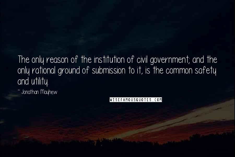 Jonathan Mayhew Quotes: The only reason of the institution of civil government; and the only rational ground of submission to it, is the common safety and utility.