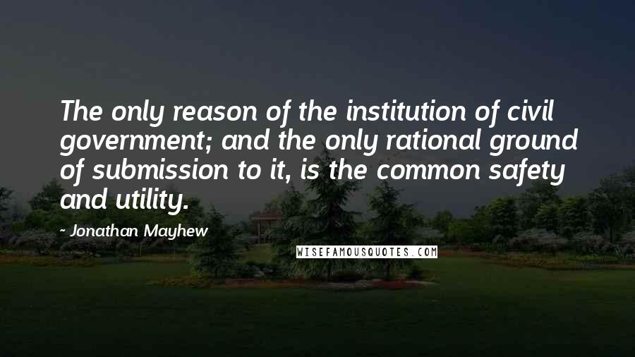 Jonathan Mayhew Quotes: The only reason of the institution of civil government; and the only rational ground of submission to it, is the common safety and utility.