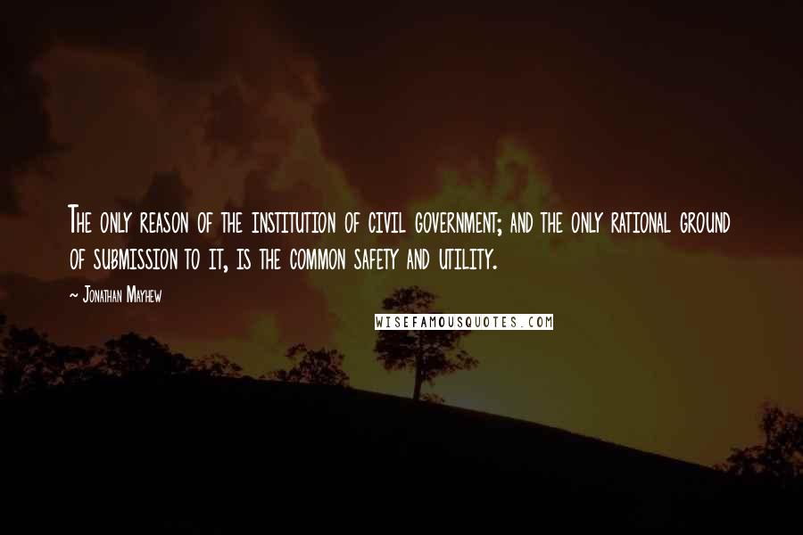 Jonathan Mayhew Quotes: The only reason of the institution of civil government; and the only rational ground of submission to it, is the common safety and utility.