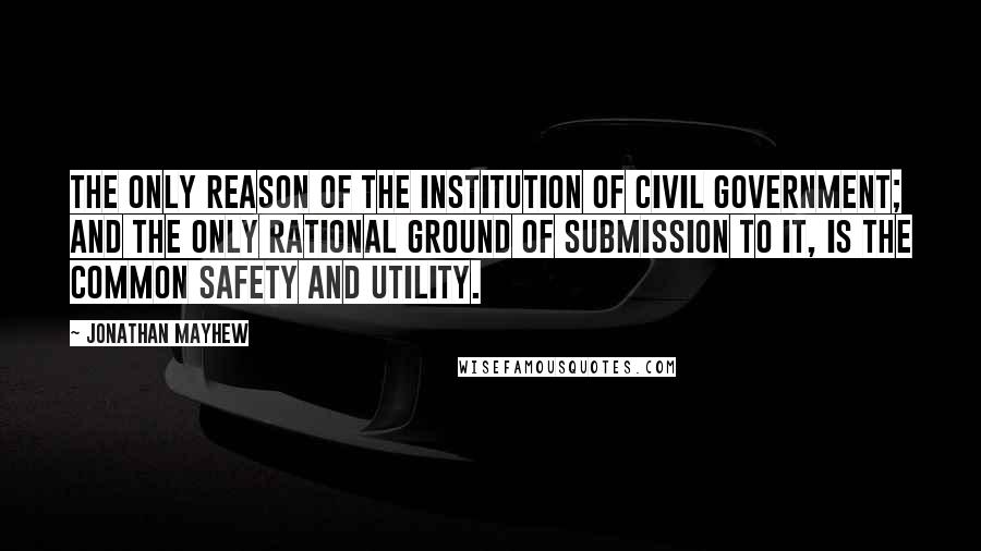 Jonathan Mayhew Quotes: The only reason of the institution of civil government; and the only rational ground of submission to it, is the common safety and utility.