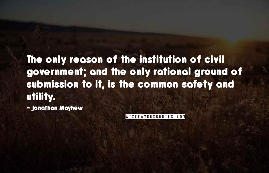 Jonathan Mayhew Quotes: The only reason of the institution of civil government; and the only rational ground of submission to it, is the common safety and utility.