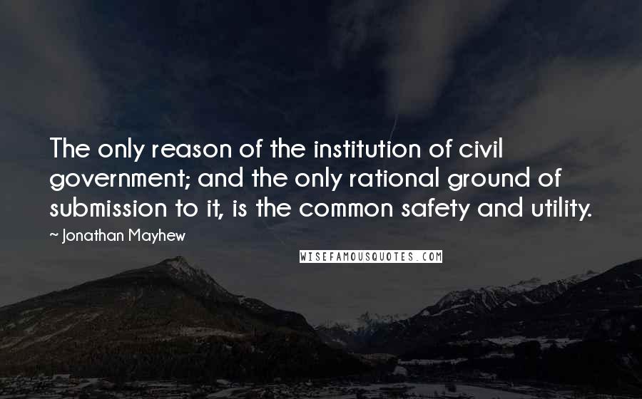 Jonathan Mayhew Quotes: The only reason of the institution of civil government; and the only rational ground of submission to it, is the common safety and utility.