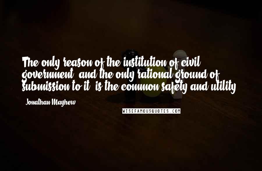 Jonathan Mayhew Quotes: The only reason of the institution of civil government; and the only rational ground of submission to it, is the common safety and utility.