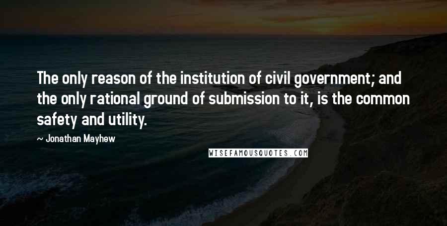 Jonathan Mayhew Quotes: The only reason of the institution of civil government; and the only rational ground of submission to it, is the common safety and utility.