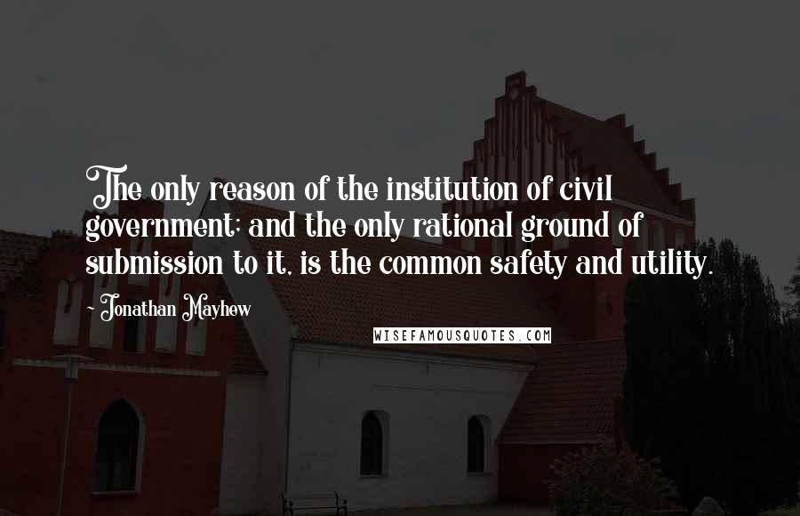 Jonathan Mayhew Quotes: The only reason of the institution of civil government; and the only rational ground of submission to it, is the common safety and utility.