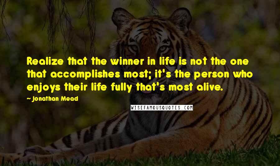 Jonathan Mead Quotes: Realize that the winner in life is not the one that accomplishes most; it's the person who enjoys their life fully that's most alive.