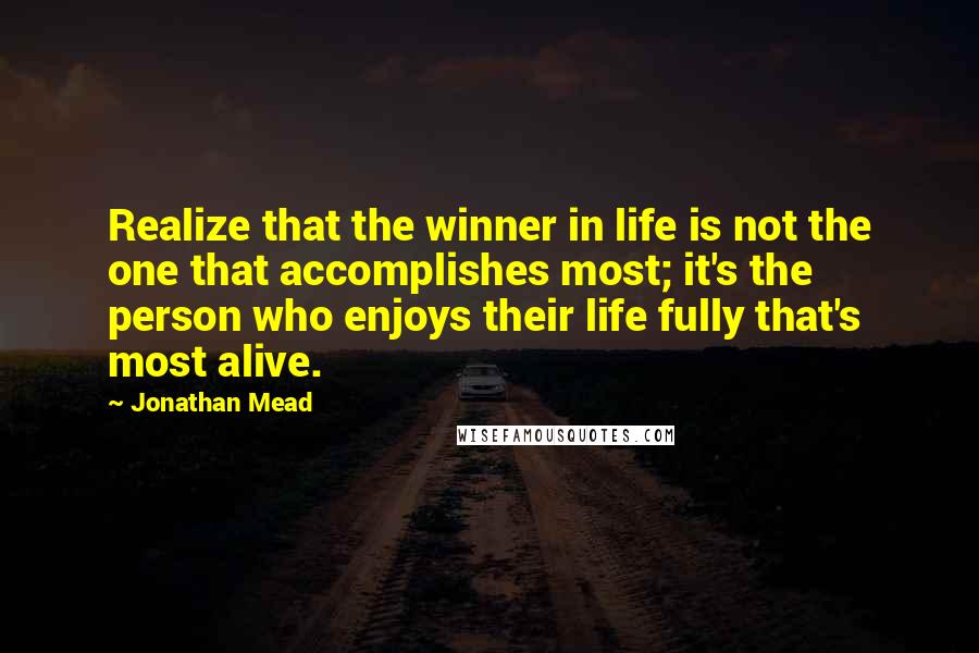 Jonathan Mead Quotes: Realize that the winner in life is not the one that accomplishes most; it's the person who enjoys their life fully that's most alive.