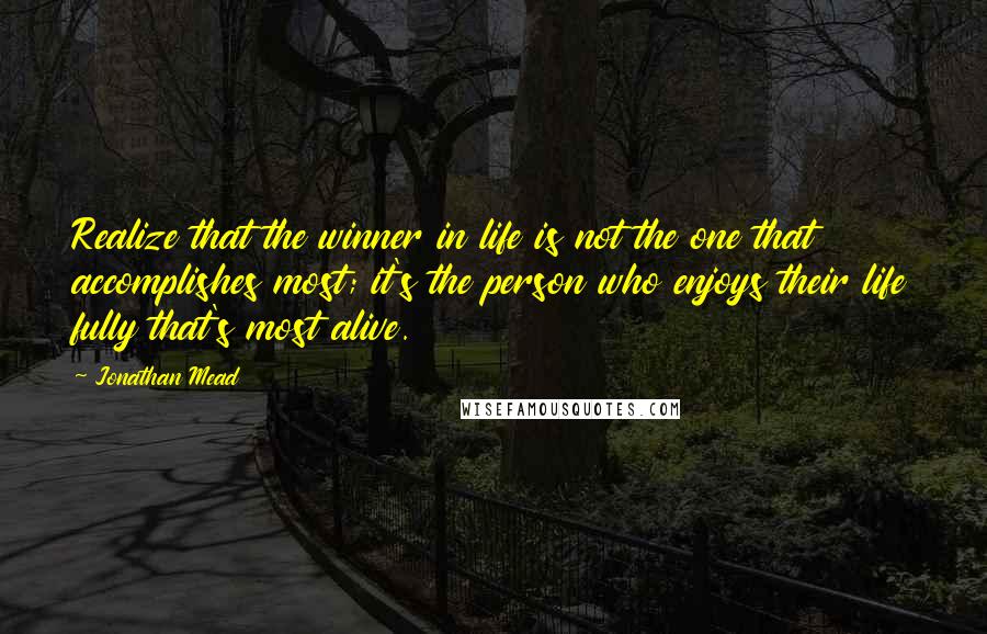 Jonathan Mead Quotes: Realize that the winner in life is not the one that accomplishes most; it's the person who enjoys their life fully that's most alive.