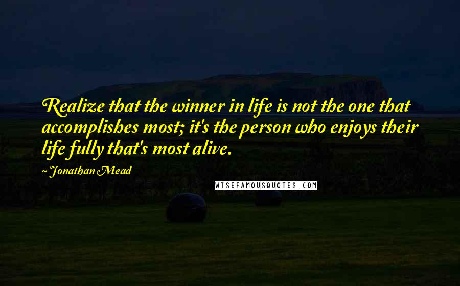 Jonathan Mead Quotes: Realize that the winner in life is not the one that accomplishes most; it's the person who enjoys their life fully that's most alive.