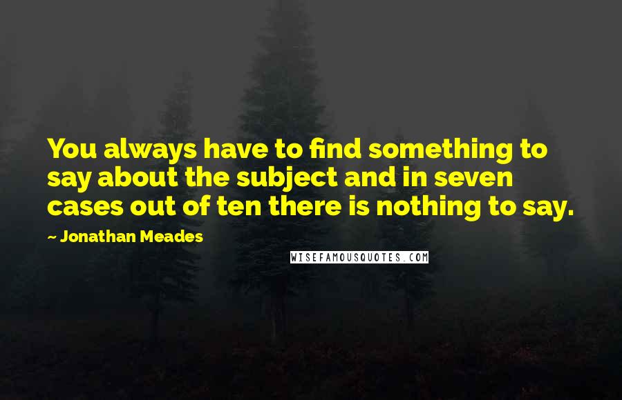 Jonathan Meades Quotes: You always have to find something to say about the subject and in seven cases out of ten there is nothing to say.