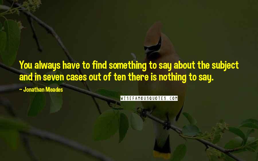 Jonathan Meades Quotes: You always have to find something to say about the subject and in seven cases out of ten there is nothing to say.