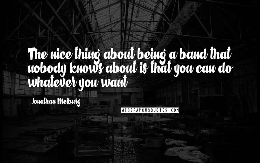 Jonathan Meiburg Quotes: The nice thing about being a band that nobody knows about is that you can do whatever you want.