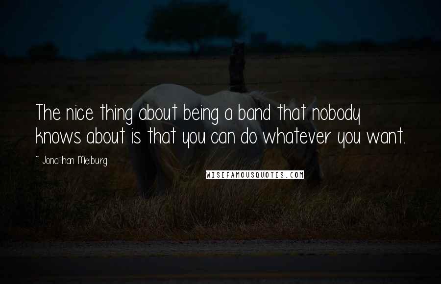 Jonathan Meiburg Quotes: The nice thing about being a band that nobody knows about is that you can do whatever you want.