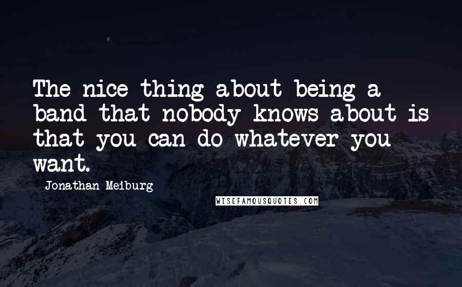 Jonathan Meiburg Quotes: The nice thing about being a band that nobody knows about is that you can do whatever you want.