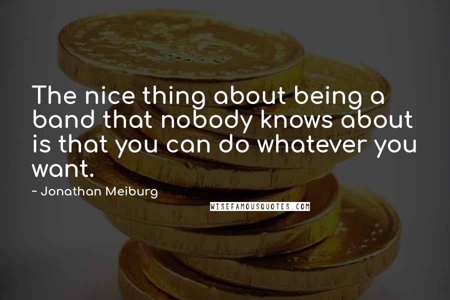 Jonathan Meiburg Quotes: The nice thing about being a band that nobody knows about is that you can do whatever you want.