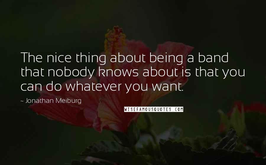 Jonathan Meiburg Quotes: The nice thing about being a band that nobody knows about is that you can do whatever you want.