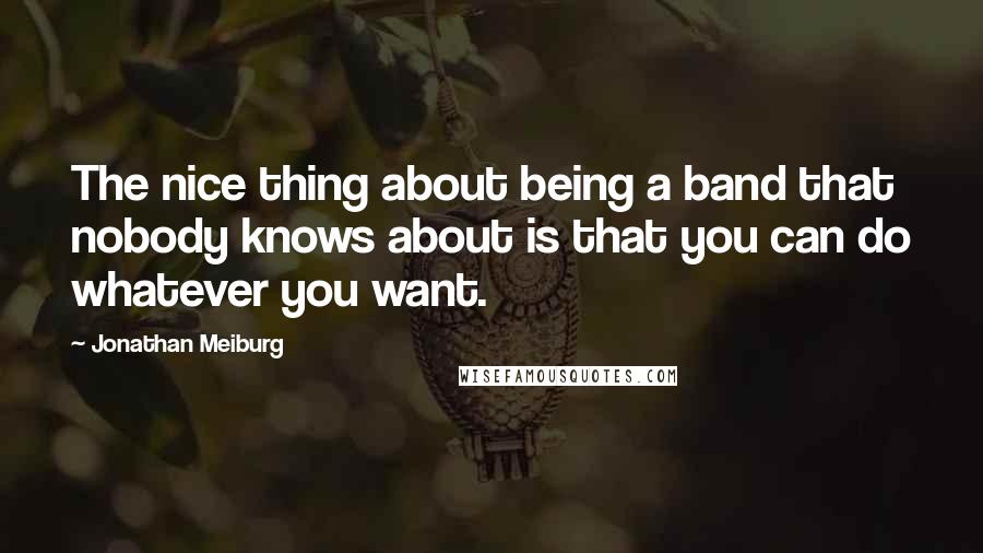 Jonathan Meiburg Quotes: The nice thing about being a band that nobody knows about is that you can do whatever you want.