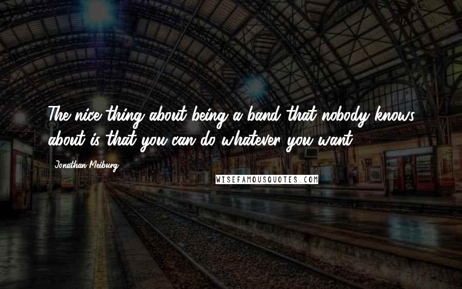 Jonathan Meiburg Quotes: The nice thing about being a band that nobody knows about is that you can do whatever you want.